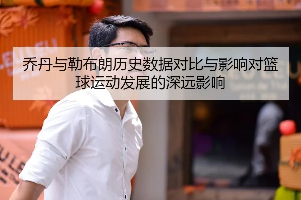 乔丹与勒布朗历史数据对比与影响对篮球运动发展的深远影响